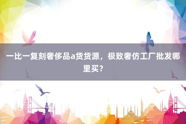 一比一复刻奢侈品a货货源，极致奢仿工厂批发哪里买？