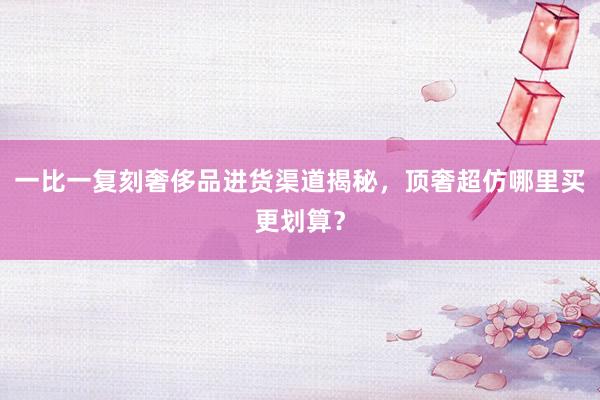 一比一复刻奢侈品进货渠道揭秘，顶奢超仿哪里买更划算？