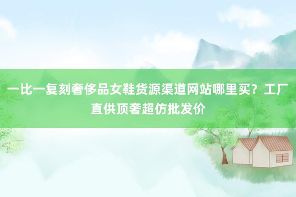 一比一复刻奢侈品女鞋货源渠道网站哪里买？工厂直供顶奢超仿批发价