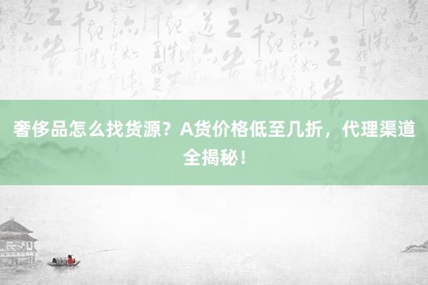 奢侈品怎么找货源？A货价格低至几折，代理渠道全揭秘！
