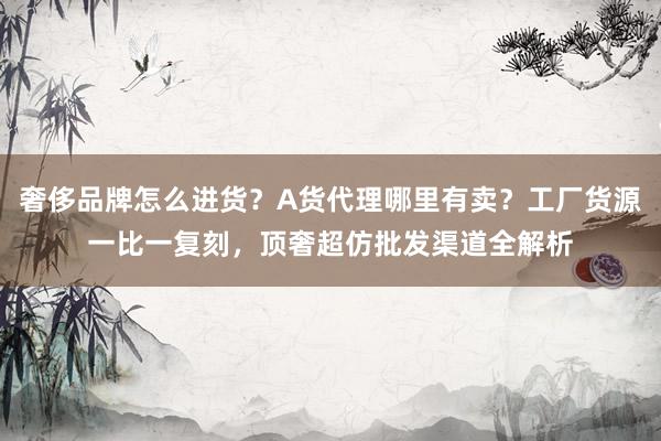 奢侈品牌怎么进货？A货代理哪里有卖？工厂货源一比一复刻，顶奢超仿批发渠道全解析