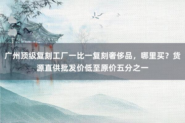 广州顶级复刻工厂一比一复刻奢侈品，哪里买？货源直供批发价低至原价五分之一