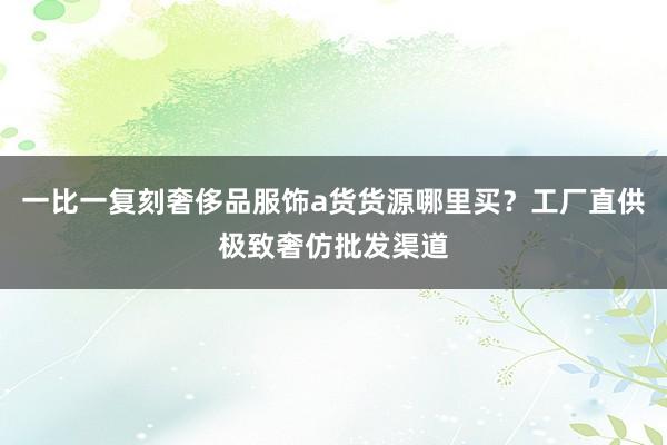 一比一复刻奢侈品服饰a货货源哪里买？工厂直供极致奢仿批发渠道