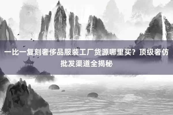 一比一复刻奢侈品服装工厂货源哪里买？顶级奢仿批发渠道全揭秘
