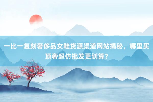 一比一复刻奢侈品女鞋货源渠道网站揭秘，哪里买顶奢超仿批发更划算？