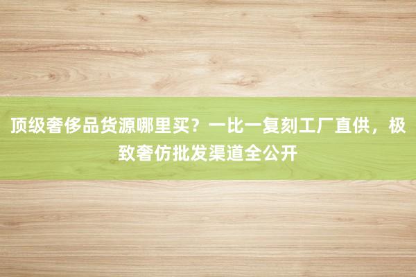 顶级奢侈品货源哪里买？一比一复刻工厂直供，极致奢仿批发渠道全公开