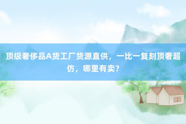 顶级奢侈品A货工厂货源直供，一比一复刻顶奢超仿，哪里有卖？