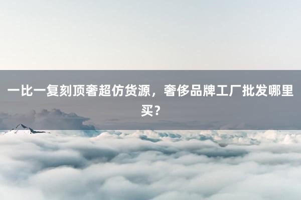 一比一复刻顶奢超仿货源，奢侈品牌工厂批发哪里买？