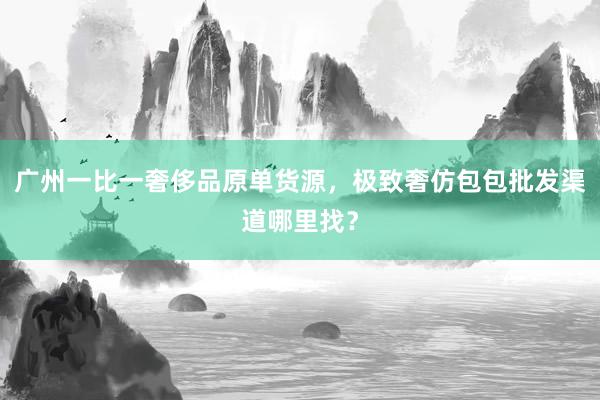 广州一比一奢侈品原单货源，极致奢仿包包批发渠道哪里找？