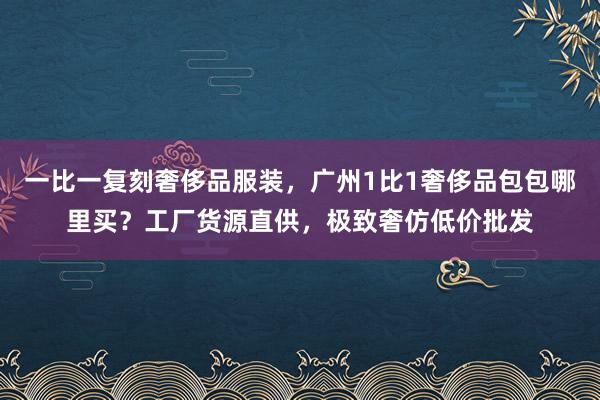 一比一复刻奢侈品服装，广州1比1奢侈品包包哪里买？工厂货源直供，极致奢仿低价批发