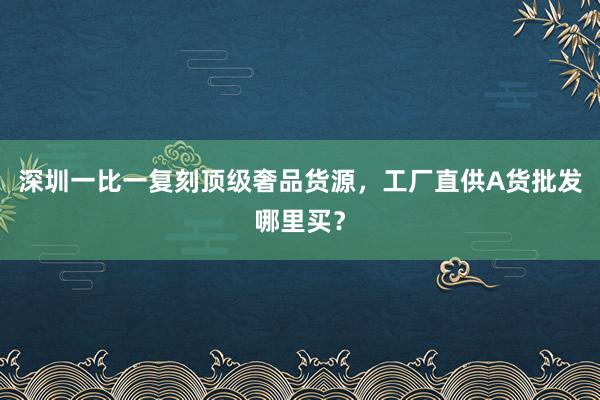 深圳一比一复刻顶级奢品货源，工厂直供A货批发哪里买？