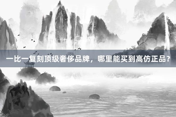 一比一复刻顶级奢侈品牌，哪里能买到高仿正品？