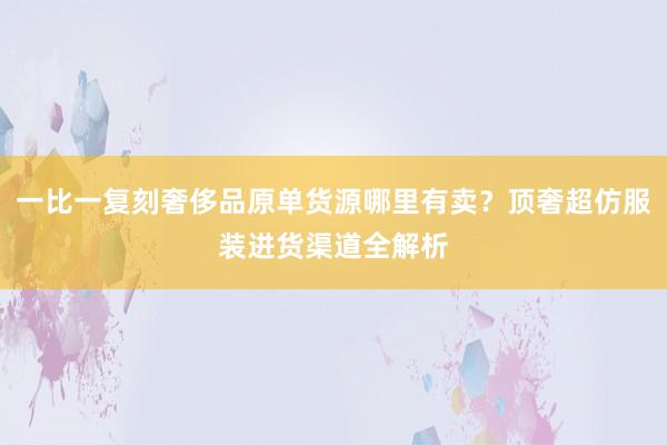 一比一复刻奢侈品原单货源哪里有卖？顶奢超仿服装进货渠道全解析