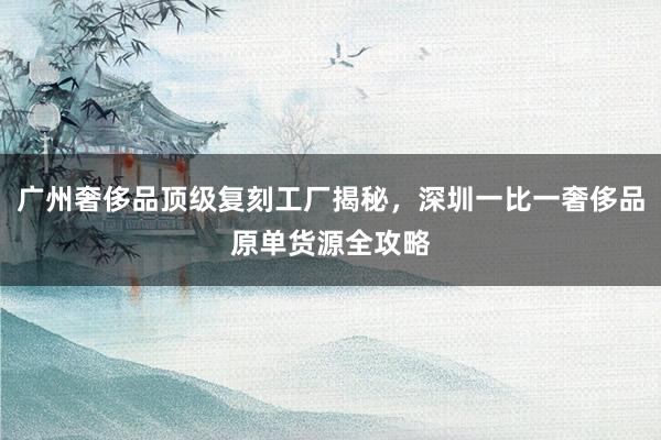 广州奢侈品顶级复刻工厂揭秘，深圳一比一奢侈品原单货源全攻略