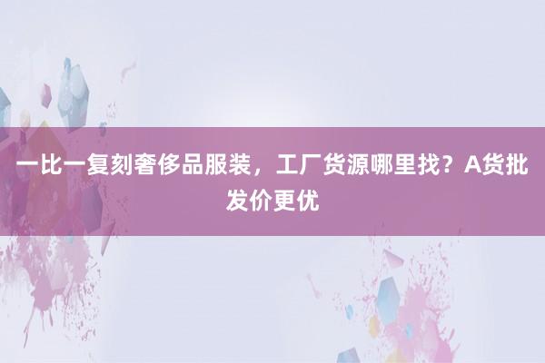 一比一复刻奢侈品服装，工厂货源哪里找？A货批发价更优
