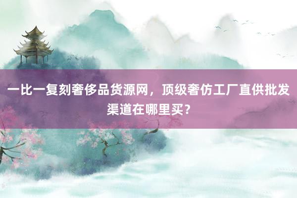 一比一复刻奢侈品货源网，顶级奢仿工厂直供批发渠道在哪里买？