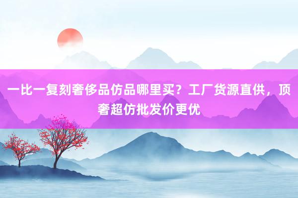 一比一复刻奢侈品仿品哪里买？工厂货源直供，顶奢超仿批发价更优