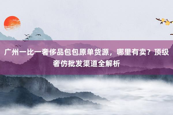 广州一比一奢侈品包包原单货源，哪里有卖？顶级奢仿批发渠道全解析