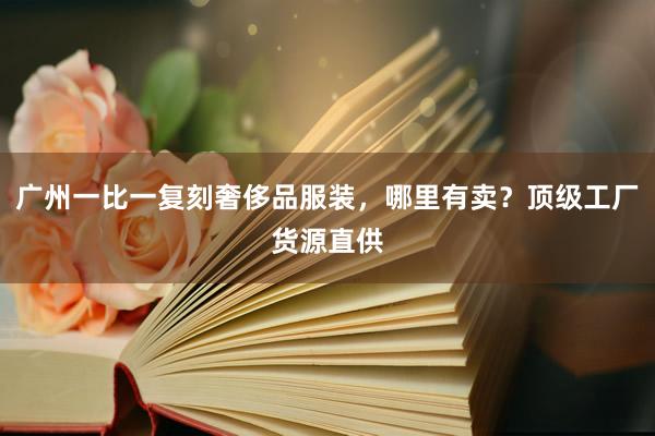 广州一比一复刻奢侈品服装，哪里有卖？顶级工厂货源直供
