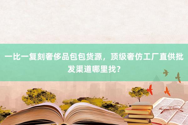 一比一复刻奢侈品包包货源，顶级奢仿工厂直供批发渠道哪里找？