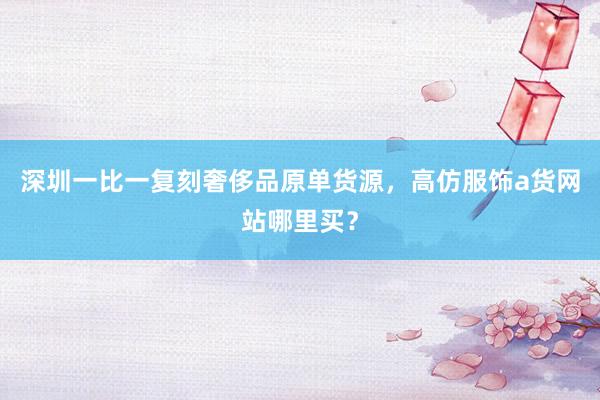 深圳一比一复刻奢侈品原单货源，高仿服饰a货网站哪里买？