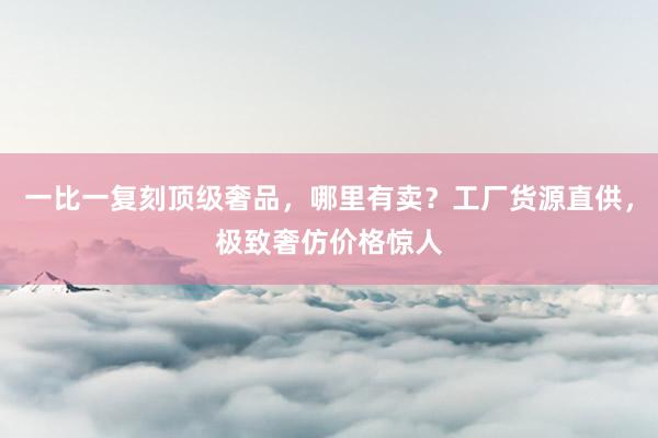 一比一复刻顶级奢品，哪里有卖？工厂货源直供，极致奢仿价格惊人