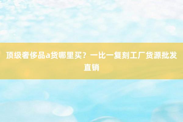 顶级奢侈品a货哪里买？一比一复刻工厂货源批发直销