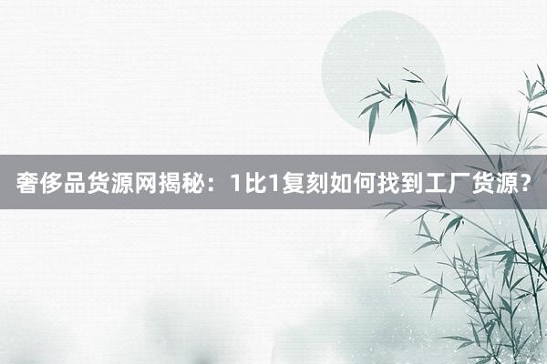 奢侈品货源网揭秘：1比1复刻如何找到工厂货源？