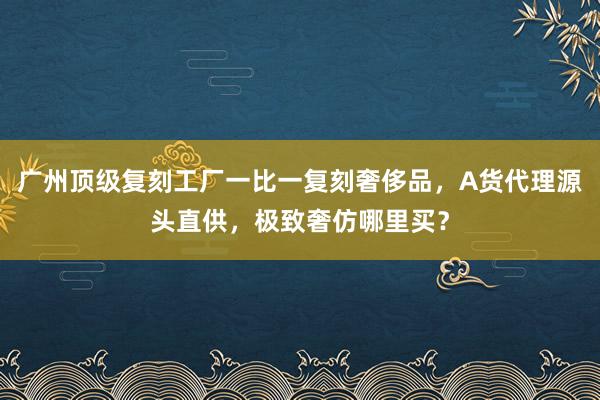广州顶级复刻工厂一比一复刻奢侈品，A货代理源头直供，极致奢仿哪里买？