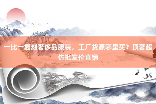 一比一复刻奢侈品服装，工厂货源哪里买？顶奢超仿批发价直销