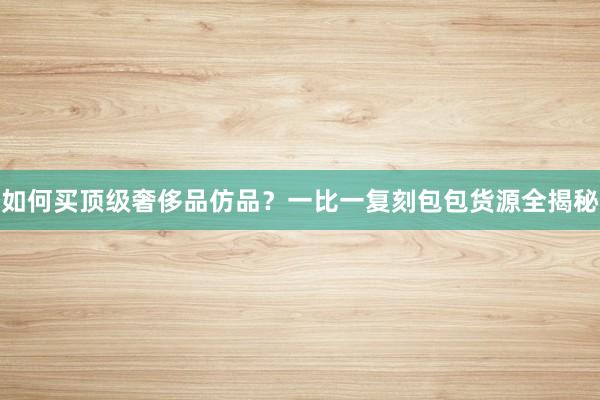 如何买顶级奢侈品仿品？一比一复刻包包货源全揭秘