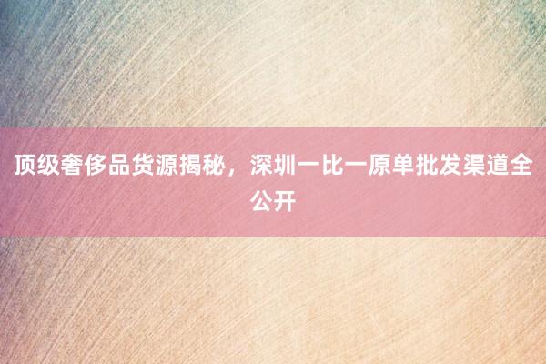 顶级奢侈品货源揭秘，深圳一比一原单批发渠道全公开