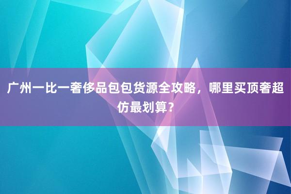 广州一比一奢侈品包包货源全攻略，哪里买顶奢超仿最划算？