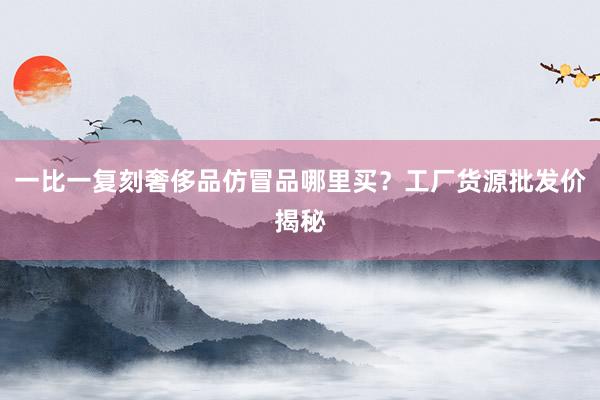 一比一复刻奢侈品仿冒品哪里买？工厂货源批发价揭秘