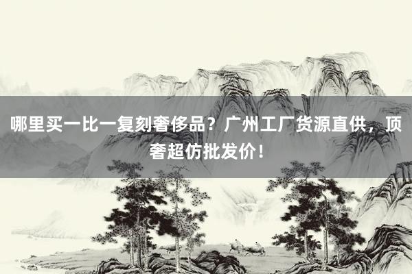 哪里买一比一复刻奢侈品？广州工厂货源直供，顶奢超仿批发价！