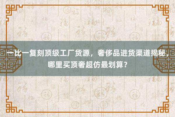 一比一复刻顶级工厂货源，奢侈品进货渠道揭秘，哪里买顶奢超仿最划算？
