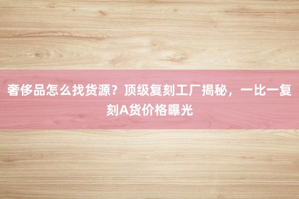奢侈品怎么找货源？顶级复刻工厂揭秘，一比一复刻A货价格曝光