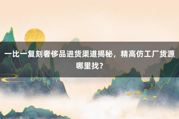 一比一复刻奢侈品进货渠道揭秘，精高仿工厂货源哪里找？