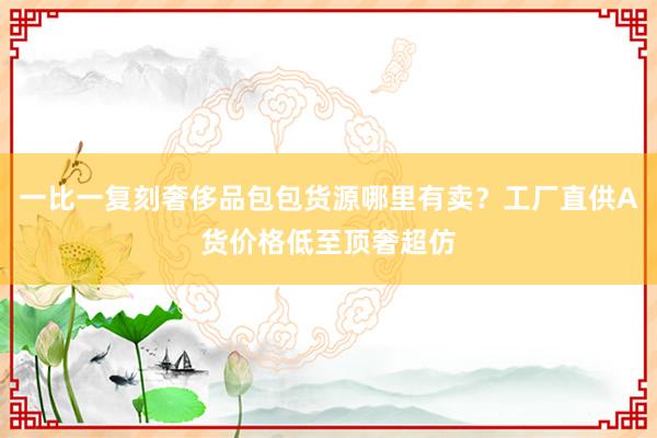 一比一复刻奢侈品包包货源哪里有卖？工厂直供A货价格低至顶奢超仿