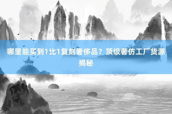 哪里能买到1比1复刻奢侈品？顶级奢仿工厂货源揭秘
