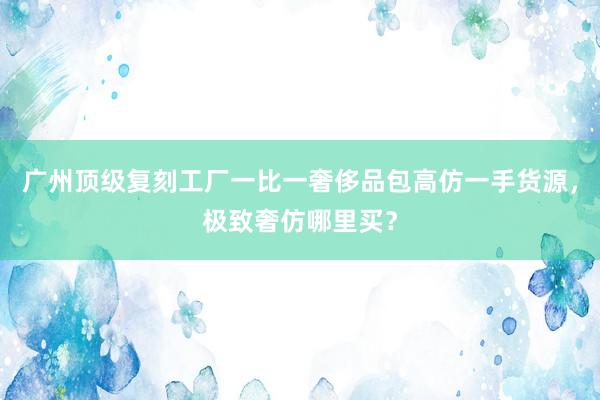 广州顶级复刻工厂一比一奢侈品包高仿一手货源，极致奢仿哪里买？