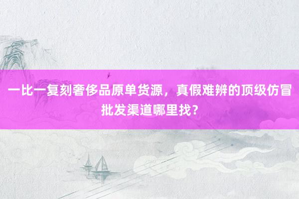 一比一复刻奢侈品原单货源，真假难辨的顶级仿冒批发渠道哪里找？