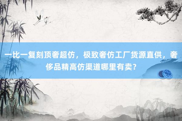 一比一复刻顶奢超仿，极致奢仿工厂货源直供，奢侈品精高仿渠道哪里有卖？