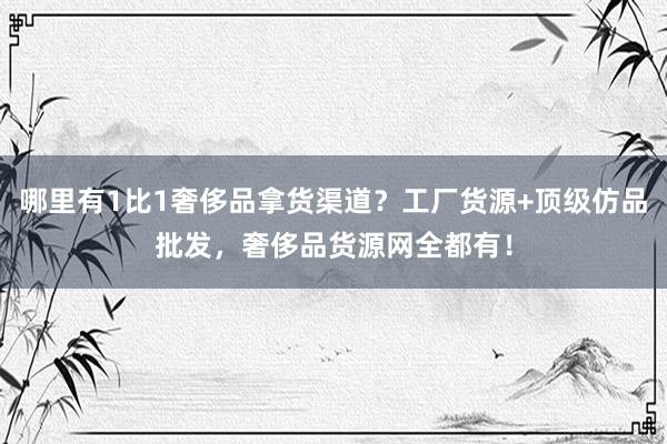 哪里有1比1奢侈品拿货渠道？工厂货源+顶级仿品批发，奢侈品货源网全都有！