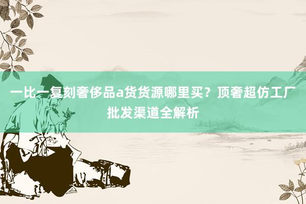 一比一复刻奢侈品a货货源哪里买？顶奢超仿工厂批发渠道全解析