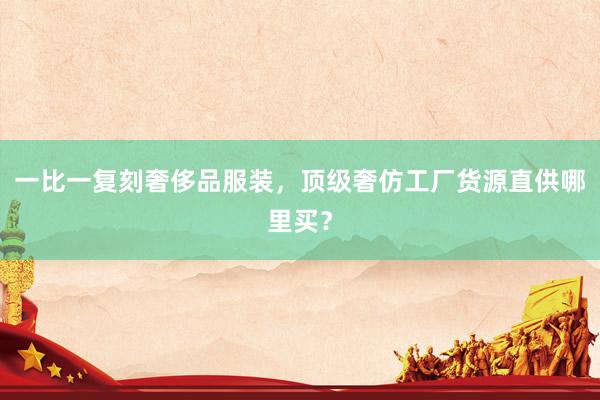 一比一复刻奢侈品服装，顶级奢仿工厂货源直供哪里买？