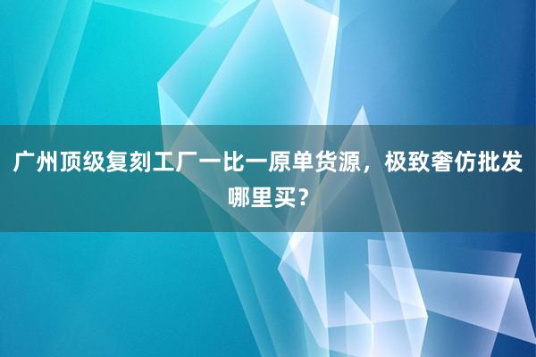 广州顶级复刻工厂一比一原单货源，极致奢仿批发哪里买？