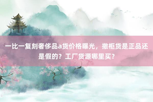 一比一复刻奢侈品a货价格曝光，撤柜货是正品还是假的？工厂货源哪里买？