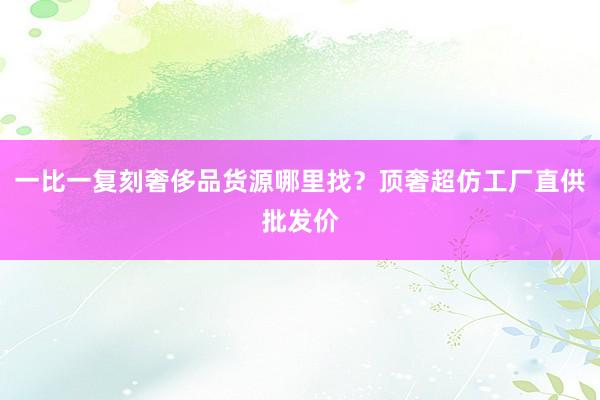 一比一复刻奢侈品货源哪里找？顶奢超仿工厂直供批发价