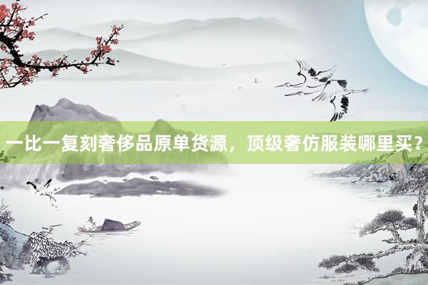 一比一复刻奢侈品原单货源，顶级奢仿服装哪里买？